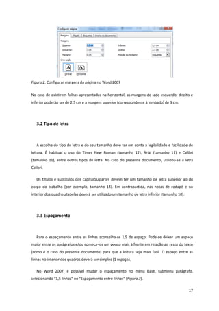 Figura 2. Configurar margens da página no Word 2007


No caso de existirem folhas apresentadas na horizontal, as margens do lado esquerdo, direito e
inferior poderão ser de 2,5 cm e a margem superior (correspondente à lombada) de 3 cm.




   3.2 Tipo de letra



   A escolha do tipo de letra e do seu tamanho deve ter em conta a legibilidade e facilidade de
leitura. É habitual o uso do Times New Roman (tamanho 12), Arial (tamanho 11) e Calibri
(tamanho 11), entre outros tipos de letra. No caso do presente documento, utilizou-se a letra
Calibri.

   Os títulos e subtítulos dos capítulos/partes devem ter um tamanho de letra superior ao do
corpo do trabalho (por exemplo, tamanho 14). Em contrapartida, nas notas de rodapé e no
interior dos quadros/tabelas deverá ser utilizado um tamanho de letra inferior (tamanho 10).




   3.3 Espaçamento



   Para o espaçamento entre as linhas aconselha-se 1,5 de espaço. Pode-se deixar um espaço
maior entre os parágrafos e/ou começa-los um pouco mais à frente em relação ao resto do texto
(como é o caso do presente documento) para que a leitura seja mais fácil. O espaço entre as
linhas no interior dos quadros deverá ser simples (1 espaço).

   No Word 2007, é possível mudar o espaçamento no menu Base, submenu parágrafo,
selecionando “1,5 linhas” no “Espaçamento entre linhas” (Figura 3).

                                                                                               17
 