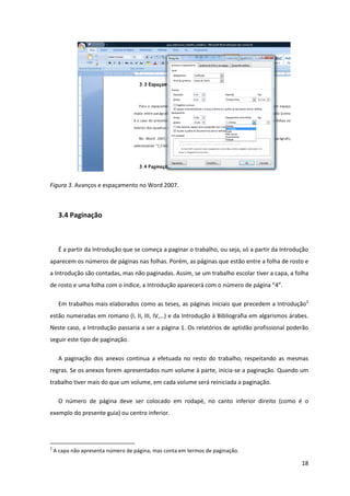 Figura 3. Avanços e espaçamento no Word 2007.



     3.4 Paginação



     É a partir da Introdução que se começa a paginar o trabalho, ou seja, só a partir da Introdução
aparecem os números de páginas nas folhas. Porém, as páginas que estão entre a folha de rosto e
a Introdução são contadas, mas não paginadas. Assim, se um trabalho escolar tiver a capa, a folha
de rosto e uma folha com o índice, a Introdução aparecerá com o número de página “4”.

     Em trabalhos mais elaborados como as teses, as páginas iniciais que precedem a Introdução2
estão numeradas em romano (I, II, III, IV,…) e da Introdução à Bibliografia em algarismos árabes.
Neste caso, a Introdução passaria a ser a página 1. Os relatórios de aptidão profissional poderão
seguir este tipo de paginação.

     A paginação dos anexos continua a efetuada no resto do trabalho, respeitando as mesmas
regras. Se os anexos forem apresentados num volume à parte, inicia-se a paginação. Quando um
trabalho tiver mais do que um volume, em cada volume será reiniciada a paginação.

     O número de página deve ser colocado em rodapé, no canto inferior direito (como é o
exemplo do presente guia) ou centro inferior.




2
    A capa não apresenta número de página, mas conta em termos de paginação.

                                                                                                 18
 
