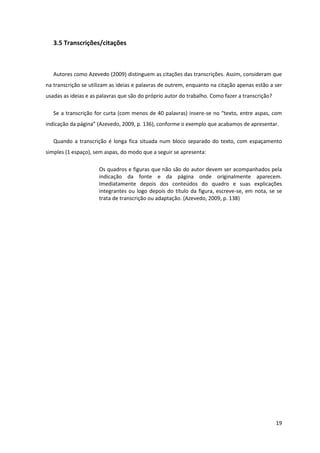 3.5 Transcrições/citações



   Autores como Azevedo (2009) distinguem as citações das transcrições. Assim, consideram que
na transcrição se utilizam as ideias e palavras de outrem, enquanto na citação apenas estão a ser
usadas as ideias e as palavras que são do próprio autor do trabalho. Como fazer a transcrição?

   Se a transcrição for curta (com menos de 40 palavras) insere-se no “texto, entre aspas, com
indicação da página” (Azevedo, 2009, p. 136), conforme o exemplo que acabamos de apresentar.

   Quando a transcrição é longa fica situada num bloco separado do texto, com espaçamento
simples (1 espaço), sem aspas, do modo que a seguir se apresenta:

                      Os quadros e figuras que não são do autor devem ser acompanhados pela
                      indicação da fonte e da página onde originalmente aparecem.
                      Imediatamente depois dos conteúdos do quadro e suas explicações
                      integrantes ou logo depois do título da figura, escreve-se, em nota, se se
                      trata de transcrição ou adaptação. (Azevedo, 2009, p. 138)




                                                                                                 19
 