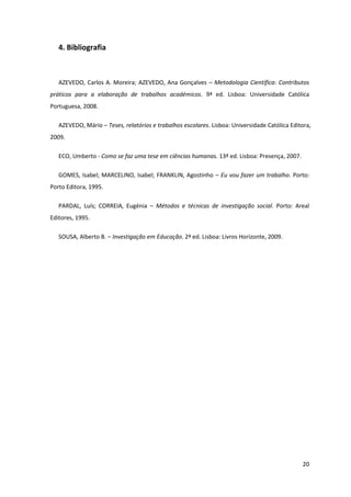 4. Bibliografia



   AZEVEDO, Carlos A. Moreira; AZEVEDO, Ana Gonçalves – Metodologia Científica: Contributos
práticos para a elaboração de trabalhos académicos. 9ª ed. Lisboa: Universidade Católica
Portuguesa, 2008.

   AZEVEDO, Mário – Teses, relatórios e trabalhos escolares. Lisboa: Universidade Católica Editora,
2009.

   ECO, Umberto - Como se faz uma tese em ciências humanas. 13ª ed. Lisboa: Presença, 2007.

   GOMES, Isabel; MARCELINO, Isabel; FRANKLIN, Agostinho – Eu vou fazer um trabalho. Porto:
Porto Editora, 1995.

   PARDAL, Luís; CORREIA, Eugénia – Métodos e técnicas de investigação social. Porto: Areal
Editores, 1995.

   SOUSA, Alberto B. – Investigação em Educação. 2ª ed. Lisboa: Livros Horizonte, 2009.




                                                                                               20
 