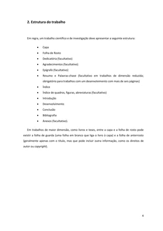 2. Estrutura do trabalho



   Em regra, um trabalho científico e de investigação deve apresentar a seguinte estrutura:

              Capa
              Folha de Rosto
              Dedicatória (facultativo)
              Agradecimentos (facultativo)
              Epígrafe (facultativo)
              Resumo e Palavras-chave (facultativo em trabalhos de dimensão reduzida;
               obrigatório para trabalhos com um desenvolvimento com mais de seis páginas)
              Índice
              Índice de quadros, figuras, abreviaturas (facultativo)
              Introdução
              Desenvolvimento
              Conclusão
              Bibliografia
              Anexos (facultativo).

   Em trabalhos de maior dimensão, como livros e teses, entre a capa e a folha de rosto pode
existir a folha de guarda (uma folha em branco que liga o livro à capa) e a folha de anterrosto
(geralmente apenas com o título, mas que pode incluir outra informação, como os direitos de
autor ou copyright).




                                                                                              4
 