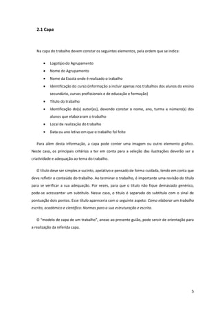 2.1 Capa



   Na capa do trabalho devem constar os seguintes elementos, pela ordem que se indica:

          Logotipo do Agrupamento
          Nome do Agrupamento
          Nome da Escola onde é realizado o trabalho
          Identificação do curso (informação a incluir apenas nos trabalhos dos alunos do ensino
           secundário, cursos profissionais e de educação e formação)
          Título do trabalho
          Identificação do(s) autor(es), devendo constar o nome, ano, turma e número(s) dos
           alunos que elaboraram o trabalho
          Local de realização do trabalho
          Data ou ano letivo em que o trabalho foi feito

   Para além desta informação, a capa pode conter uma imagem ou outro elemento gráfico.
Neste caso, os principais critérios a ter em conta para a seleção das ilustrações deverão ser a
criatividade e adequação ao tema do trabalho.

   O título deve ser simples e sucinto, apelativo e pensado de forma cuidada, tendo em conta que
deve refletir o conteúdo do trabalho. Ao terminar o trabalho, é importante uma revisão do título
para se verificar a sua adequação. Por vezes, para que o título não fique demasiado genérico,
pode-se acrescentar um subtítulo. Nesse caso, o título é separado do subtítulo com o sinal de
pontuação dois pontos. Esse título apareceria com o seguinte aspeto: Como elaborar um trabalho
escrito, académico e científico: Normas para a sua estruturação e escrita.

   O “modelo de capa de um trabalho”, anexo ao presente guião, pode servir de orientação para
a realização da referida capa.




                                                                                               5
 