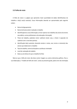 2.2 Folha de rosto



   A folha de rosto é a página que apresenta maior quantidade de dados identificativos do
trabalho e do(s) seu(s) autor(es). Essas informações deverão ser apresentadas pela seguinte
ordem:

          Nome do Agrupamento
          Nome da Escola onde é realizado o trabalho
          Identificação do curso (informação a incluir apenas nos trabalhos dos alunos do ensino
           secundário, cursos profissionais e de educação e formação)
          Título do trabalho, podendo incluir subtítulo (neste caso, o título é separado do
           subtítulo com o sinal dois pontos)
          Identificação do(s) autor(es), devendo constar o nome, ano, turma e número(s) dos
           alunos que elaboraram o trabalho
          Tipo de trabalho, nome da disciplina e professor orientador
          Local de realização do trabalho
          Data ou ano letivo em que o trabalho foi feito

   Note-se que a folha de rosto não deve conter imagens ou outros elementos gráficos. Para a
sua elaboração, o “modelo de folha de rosto”, anexo ao presente guião, pode servir de orientação.




                                                                                               6
 