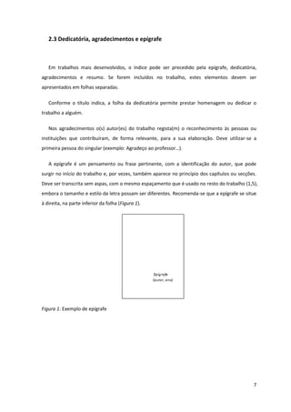 2.3 Dedicatória, agradecimentos e epígrafe



   Em trabalhos mais desenvolvidos, o índice pode ser precedido pela epígrafe, dedicatória,
agradecimentos e resumo. Se forem incluídos no trabalho, estes elementos devem ser
apresentados em folhas separadas.

   Conforme o título indica, a folha da dedicatória permite prestar homenagem ou dedicar o
trabalho a alguém.

   Nos agradecimentos o(s) autor(es) do trabalho regista(m) o reconhecimento às pessoas ou
instituições que contribuíram, de forma relevante, para a sua elaboração. Deve utilizar-se a
primeira pessoa do singular (exemplo: Agradeço ao professor…).

   A epígrafe é um pensamento ou frase pertinente, com a identificação do autor, que pode
surgir no início do trabalho e, por vezes, também aparece no princípio dos capítulos ou secções.
Deve ser transcrita sem aspas, com o mesmo espaçamento que é usado no resto do trabalho (1,5),
embora o tamanho e estilo da letra possam ser diferentes. Recomenda-se que a epígrafe se situe
à direita, na parte inferior da folha (Figura 1).




Figura 1. Exemplo de epígrafe




                                                                                              7
 