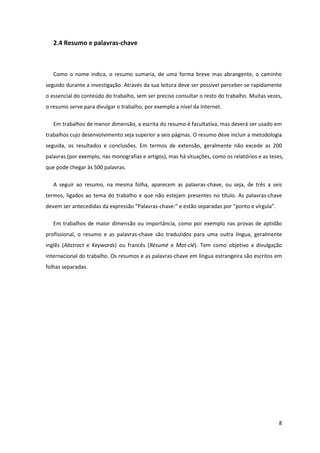2.4 Resumo e palavras-chave



   Como o nome indica, o resumo sumaria, de uma forma breve mas abrangente, o caminho
seguido durante a investigação. Através da sua leitura deve ser possível perceber-se rapidamente
o essencial do conteúdo do trabalho, sem ser preciso consultar o resto do trabalho. Muitas vezes,
o resumo serve para divulgar o trabalho, por exemplo a nível da Internet.

   Em trabalhos de menor dimensão, a escrita do resumo é facultativa, mas deverá ser usado em
trabalhos cujo desenvolvimento seja superior a seis páginas. O resumo deve incluir a metodologia
seguida, os resultados e conclusões. Em termos de extensão, geralmente não excede as 200
palavras (por exemplo, nas monografias e artigos), mas há situações, como os relatórios e as teses,
que pode chegar às 500 palavras.

   A seguir ao resumo, na mesma folha, aparecem as palavras-chave, ou seja, de três a seis
termos, ligados ao tema do trabalho e que não estejam presentes no título. As palavras-chave
devem ser antecedidas da expressão “Palavras-chave:” e estão separadas por “ponto e vírgula”.

   Em trabalhos de maior dimensão ou importância, como por exemplo nas provas de aptidão
profissional, o resumo e as palavras-chave são traduzidos para uma outra língua, geralmente
inglês (Abstract e Keywords) ou francês (Résumé e Mot-clé). Tem como objetivo a divulgação
internacional do trabalho. Os resumos e as palavras-chave em língua estrangeira são escritos em
folhas separadas.




                                                                                                 8
 