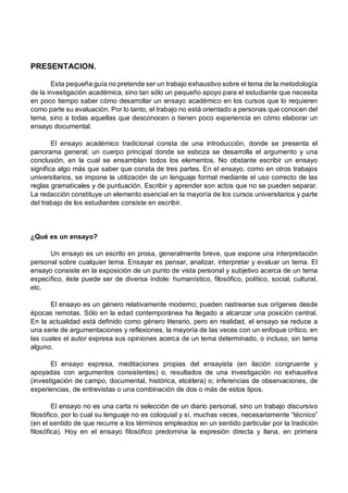PRESENTACION.
Esta pequeña guía no pretende ser un trabajo exhaustivo sobre el tema de la metodología
de la investigación académica, sino tan sólo un pequeño apoyo para el estudiante que necesita
en poco tiempo saber cómo desarrollar un ensayo académico en los cursos que lo requieren
como parte su evaluación. Por lo tanto, el trabajo no está orientado a personas que conocen del
tema, sino a todas aquellas que desconocen o tienen poco experiencia en cómo elaborar un
ensayo documental.
El ensayo académico tradicional consta de una introducción, donde se presenta el
panorama general; un cuerpo principal donde se esboza se desarrolla el argumento y una
conclusión, en la cual se ensamblan todos los elementos. No obstante escribir un ensayo
significa algo más que saber que consta de tres partes. En el ensayo, como en otros trabajos
universitarios, se impone la utilización de un lenguaje formal mediante el uso correcto de las
reglas gramaticales y de puntuación. Escribir y aprender son actos que no se pueden separar.
La redacción constituye un elemento esencial en la mayoría de los cursos universitarios y parte
del trabajo de los estudiantes consiste en escribir.
¿Qué es un ensayo?
Un ensayo es un escrito en prosa, generalmente breve, que expone una interpretación
personal sobre cualquier tema. Ensayar es pensar, analizar, interpretar y evaluar un tema. El
ensayo consiste en la exposición de un punto de vista personal y subjetivo acerca de un tema
específico, éste puede ser de diversa índole: humanístico, filosófico, político, social, cultural,
etc.
El ensayo es un género relativamente moderno; pueden rastrearse sus orígenes desde
épocas remotas. Sólo en la edad contemporánea ha llegado a alcanzar una posición central.
En la actualidad está definido como género literario, pero en realidad, el ensayo se reduce a
una serie de argumentaciones y reflexiones, la mayoría de las veces con un enfoque crítico, en
las cuales el autor expresa sus opiniones acerca de un tema determinado, o incluso, sin tema
alguno.
El ensayo expresa, meditaciones propias del ensayista (en ilación congruente y
apoyadas con argumentos consistentes) o, resultados de una investigación no exhaustiva
(investigación de campo, documental, histórica, etcétera) o; inferencias de observaciones, de
experiencias, de entrevistas o una combinación de dos o más de estos tipos.
El ensayo no es una carta ni selección de un diario personal, sino un trabajo discursivo
filosófico, por lo cual su lenguaje no es coloquial y sí, muchas veces, necesariamente “técnico”
(en el sentido de que recurre a los términos empleados en un sentido particular por la tradición
filosófica). Hoy en el ensayo filosófico predomina la expresión directa y llana, en primera
 