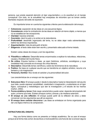persona, que presta especial atención al rigor argumentativo y a la exactitud en el manejo
conceptual. Con todo, en la actualidad hay ensayistas de renombre que se toman ciertas
libertades respecto del estilo de expresión.
Es importante tomar en cuenta los siguientes criterios para la elaboración del ensayo:
ü Coherencia: exposición de las ideas en una secuencia lógica.
ü Consistencia: evitar la contradicción de las ideas en relación al mismo objeto, a menos que
no se establezcan las excepciones.
ü Claridad: hacerse entender.
ü Concisión: decir lo justo y no entrar en la redundancia.
ü Profundidad: desarrollo organizado del tema, no se debe dejar nada sobreentendido.
Definir los términos importantes.
ü Argumentación: trata de persuadir al lector.
ü Elegancia: el texto debe estar bien escrito y presentado adecuado al tema tratado.
Existen varias clases de ensayo y son los siguientes:
Filosófico o reflexivo: Desarrolla temas encaminados a explicar la naturaleza, relaciones,
causas y finalidad del mundo físico.
De crítica: Enjuicia hechos e ideas, ya sean históricos, artísticos, sociológicos y cuya
modalidad más conocida es el ensayo de crítica literaria.
Descriptivo: Desarrolla temas científicos y sobre los fenómenos de la naturaleza.
Poético: Se basa en cualquier asunto que se transforme en objetivo artístico; recurre a la
fantasía y a la imaginación.
Personal y familiar: Nos revela el carácter y la personalidad del autor.
Las características de un ensayo son las siguientes:
v Estructura libre: El ensayo puede ir desde lo descriptivo hasta la interpretación del asunto
que trata; puede expresar sensibilidad, creatividad e imaginación y sustentarse en el rigor
lógico, conceptual y metodológico que dan la investigación y el estudio de los hechos
(Cañon, 2002).
v Forma sintética y breve: Este rasgo característico puede variar, depende del propósito del
autor y el tema que trate. Existen ensayos cortos y breves y de mediana extensión.
v El ensayo es una reflexión: El ensayo puede partir de la reflexión de otros y debe
convencer con los argumentos que allí se exponen.
v El ensayo tiene carácter discursivo: Las ideas se entrelazan en forma organizada para
dar una lógica interna a la composición.
ESTRUCTURA DEL ENSAYO.
Hay una forma básica como se presenta un trabajo académico. Se va usar el ensayo
porque es la forma más común de escritura a nivel académico a la hora de dar a conocer alguna
 