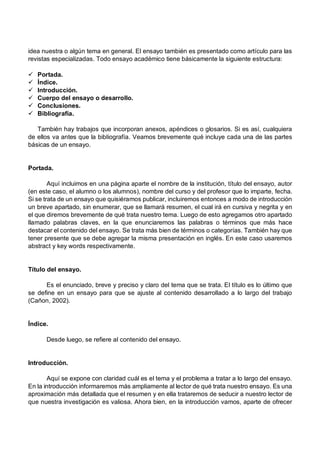 idea nuestra o algún tema en general. El ensayo también es presentado como artículo para las
revistas especializadas. Todo ensayo académico tiene básicamente la siguiente estructura:
ü Portada.
ü Índice.
ü Introducción.
ü Cuerpo del ensayo o desarrollo.
ü Conclusiones.
ü Bibliografía.
También hay trabajos que incorporan anexos, apéndices o glosarios. Si es así, cualquiera
de ellos va antes que la bibliografía. Veamos brevemente qué incluye cada una de las partes
básicas de un ensayo.
Portada.
Aquí incluimos en una página aparte el nombre de la institución, título del ensayo, autor
(en este caso, el alumno o los alumnos), nombre del curso y del profesor que lo imparte, fecha.
Si se trata de un ensayo que quisiéramos publicar, incluiremos entonces a modo de introducción
un breve apartado, sin enumerar, que se llamará resumen, el cual irá en cursiva y negrita y en
el que diremos brevemente de qué trata nuestro tema. Luego de esto agregamos otro apartado
llamado palabras claves, en la que enunciaremos las palabras o términos que más hace
destacar el contenido del ensayo. Se trata más bien de términos o categorías. También hay que
tener presente que se debe agregar la misma presentación en inglés. En este caso usaremos
abstract y key words respectivamente.
Título del ensayo.
Es el enunciado, breve y preciso y claro del tema que se trata. El título es lo último que
se define en un ensayo para que se ajuste al contenido desarrollado a lo largo del trabajo
(Cañon, 2002).
Índice.
Desde luego, se refiere al contenido del ensayo.
Introducción.
Aquí se expone con claridad cuál es el tema y el problema a tratar a lo largo del ensayo.
En la introducción informaremos más ampliamente al lector de qué trata nuestro ensayo. Es una
aproximación más detallada que el resumen y en ella trataremos de seducir a nuestro lector de
que nuestra investigación es valiosa. Ahora bien, en la introducción vamos, aparte de ofrecer
 