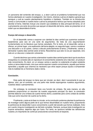 un panorama del contenido del ensayo, o, a decir cuál es el problema fundamental que nos
hemos planteado en nuestra investigación. Así mismo, diremos cuál es el objetivo general que
persigue y cuál es nuestro planteamiento hipotético o hipótesis. También en la introducción
vamos a comunicarle a nuestro lector cuál es la perspectiva teórica que hemos adoptado para
abordar el tema. Además incluye una oración que establece la idea principal del tema, en el
cual presenta una serie de puntos que apoyan el desarrollo del tema; estos se presentan en el
orden que se desarrollará el tema.
Cuerpo del ensayo o desarrollo.
En el desarrollo vamos a exponer con claridad la idea central que queremos sostener
basándonos para eso en una serie de argumentos. Se trata de una argumentación
fundamentada con la literatura que hemos estudiado. Por lo tanto, en el desarrollo vamos a
ofrecer, en primer lugar, una explicación del tema elegido; en segundo lugar, vamos a sostener
una discusión o si se quiere, vamos a discutir profundamente el tema; y finalmente, vamos a
demostrar nuestra idea central sobre el tema. Recordemos que esto no es por separado, sino
todo en un discurso o redacción coherente.
Cuando decimos que vamos a demostrar nuestra idea central quiere decir que la escritura
ensayística no consiste sólo en reproducir el conocimiento existente sino más bien, en producir
más conocimiento. Es decir, en un ensayo vamos a aportar no solamente el saber existente
sobre un tema determinado, sino que vamos exponer nuestro conocimiento, aquello que hemos
aprendido y aquello que creemos es necesario que otros sepan porque ayuda a comprender
más la realidad de un fenómeno dado o tema.
Conclusión.
Esta parte del ensayo no tiene que ser circular; es decir, decir nuevamente lo que ya
dijimos, sino, por el contrario, ser una parte más donde expongamos nuestros argumentos,
nuestras ideas o pensamientos.
Sin embargo, la conclusión tiene una función de síntesis. De esta manera, en ella
podemos proporcionar un resumen de nuestro argumento principal. Es decir, la conclusión
permite elaborar una síntesis de cuanto hemos dicho y sostenido pero como unidad de sentido
más que como resumen de cuanto se ha dicho.
Finalmente, y esta es la fase no circular, en la conclusión podemos plantear la pertinencia
de investigar sobre alguna parte de lo que hemos desarrollado en nuestro tema, proponiendo
la pertinencia de desarrollar nuevo conocimiento a partir del estudio que hemos realizado. Esto
por cuanto ninguna investigación es del todo completa. Siempre, aunque toda investigación se
supone exhaustiva, dejamos algo por fuera. Por tanto, es oportuno señalar las deficiencias
nuestra y lo importante de continuar produciendo conocimiento al respecto.
 