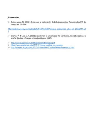Referencias.
Ø Cañon Vega, N. (2002). Guía para la elaboración de trabajos escritos. Recuperado el 17 de
marzo del 2015 de
http://exlibris.weebly.com/uploads/8/4/4/6/8446807/ensayo_academico_ulsa_act_27sep111.pd
f
Ø Creme, P. & Lea, M.R. (2003). Escribir en la universidad (G. Ventureira, trad.) Barcelona, E
spaña: Gedisa. (Trabajo original publicado 1997).
Ø http://www.suagm.edu/umet/biblioteca/pdf/ensayo.pdf
Ø https://www.academia.edu/4575101/como_realizar_un_ensayo
Ø http://eyreyes.blogspot.mx/2013/01/normal-0-21-false-false-false-es-ec-x.html
 