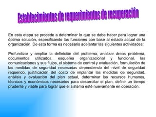 En esta etapa se procede a determinar lo que se debe hacer para lograr una óptima solución, especificando las funciones con base al estado actual de la organización. De esta forma es necesario adelantar las siguientes actividades: Profundizar y ampliar la definición del problema, analizar áreas problema, documentos utilizados, esquema organizacional y funcional, las comunicaciones y sus flujos, el sistema de control y evaluación, formulación de las medidas de seguridad necesarias dependiendo del nivel de seguridad requerido, justificación del costo de implantar las medidas de seguridad, análisis y evaluación del plan actual, determinar los recursos humanos, técnicos y económicos necesarios para desarrollar el plan, definir un tiempo prudente y viable para lograr que el sistema esté nuevamente en operación.  Establecimientos de requerimientos de recuperación 