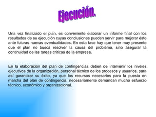 Una vez finalizado el plan, es conveniente elaborar un informe final con los resultados de su ejecución cuyas conclusiones pueden servir para mejorar éste ante futuras nuevas eventualidades. En esta fase hay que tener muy presente que el plan no busca resolver la causa del problema, sino asegurar la continuidad de las tareas críticas de la empresa. En la elaboración del plan de contingencias deben de intervenir los niveles ejecutivos de la organización, personal técnico de los procesos y usuarios, para así garantizar su éxito, ya que los recursos necesarios para la puesta en marcha del plan de contingencia, necesariamente demandan mucho esfuerzo técnico, económico y organizacional.  Ejecución.  