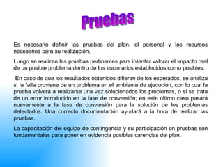 Es necesario definir las pruebas del plan, el personal y los recursos necesarios para su realización. Luego se realizan las pruebas pertinentes para intentar valorar el impacto real de un posible problema dentro de los escenarios establecidos como posibles. En caso de que los resultados obtenidos difieran de los esperados, se analiza si la falla proviene de un problema en el ambiente de ejecución, con lo cual la prueba volverá a realizarse una vez solucionados los problemas, o si se trata de un error introducido en la fase de conversión; en este último caso pasará nuevamente a la fase de conversión para la solución de los problemas detectados. Una correcta documentación ayudará a la hora de realizar las pruebas.  La capacitación del equipo de contingencia y su participación en pruebas son fundamentales para poner en evidencia posibles carencias del plan.  Pruebas 