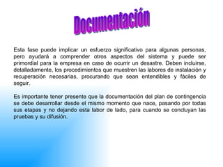 Esta fase puede implicar un esfuerzo significativo para algunas personas, pero ayudará a comprender otros aspectos del sistema y puede ser primordial para la empresa en caso de ocurrir un desastre. Deben incluirse, detalladamente, los procedimientos que muestren las labores de instalación y recuperación necesarias, procurando que sean entendibles y fáciles de seguir. Es importante tener presente que la documentación del plan de contingencia se debe desarrollar desde el mismo momento que nace, pasando por todas sus etapas y no dejando esta labor de lado, para cuando se concluyan las pruebas y su difusión. Documentación  
