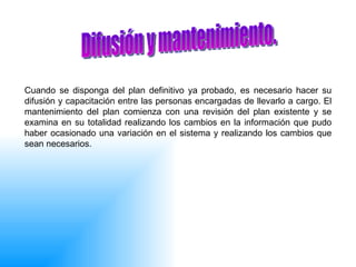 Cuando se disponga del plan definitivo ya probado, es necesario hacer su difusión y capacitación entre las personas encargadas de llevarlo a cargo. El mantenimiento del plan comienza con una revisión del plan existente y se examina en su totalidad realizando los cambios en la información que pudo haber ocasionado una variación en el sistema y realizando los cambios que sean necesarios.  Difusión y mantenimiento.  