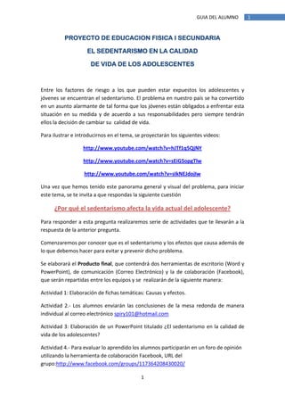 GUIA DEL ALUMNO      1


          PROYECTO DE EDUCACION FISICA I SECUNDARIA

                    EL SEDENTARISMO EN LA CALIDAD

                     DE VIDA DE LOS ADOLESCENTES



Entre los factores de riesgo a los que pueden estar expuestos los adolescentes y
jóvenes se encuentran el sedentarismo. El problema en nuestro país se ha convertido
en un asunto alarmante de tal forma que los jóvenes están obligados a enfrentar esta
situación en su medida y de acuerdo a sus responsabilidades pero siempre tendrán
ellos la decisión de cambiar su calidad de vida.

Para ilustrar e introducirnos en el tema, se proyectarán los siguientes videos:

                  http://www.youtube.com/watch?v=hJTf1q5QjNY

                  http://www.youtube.com/watch?v=sEiG5opgTlw

                   http://www.youtube.com/watch?v=sIkNEJdojIw

Una vez que hemos tenido este panorama general y visual del problema, para iniciar
este tema, se te invita a que respondas la siguiente cuestión

      ¿Por qué el sedentarismo afecta la vida actual del adolescente?
Para responder a esta pregunta realizaremos serie de actividades que te llevarán a la
respuesta de la anterior pregunta.

Comenzaremos por conocer que es el sedentarismo y los efectos que causa además de
lo que debemos hacer para evitar y prevenir dicho problema.

Se elaborará el Producto final, que contendrá dos herramientas de escritorio (Word y
PowerPoint), de comunicación (Correo Electrónico) y la de colaboración (Facebook),
que serán repartidas entre los equipos y se realizarán de la siguiente manera:

Actividad 1: Elaboración de fichas temáticas: Causas y efectos.

Actividad 2.- Los alumnos enviarán las conclusiones de la mesa redonda de manera
individual al correo electrónico spiry101@hotmail.com

Actividad 3: Elaboración de un PowerPoint titulado ¿El sedentarismo en la calidad de
vida de los adolescentes?

Actividad 4.- Para evaluar lo aprendido los alumnos participarán en un foro de opinión
utilizando la herramienta de colaboración Facebook, URL del
grupo:http://www.facebook.com/groups/117364208430020/

                                            1
 