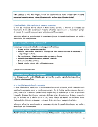 Estas cookies y otras tecnologías pueden ser deshabilitadas. Para conocer cómo hacerlo,
consulte el siguiente vínculo o dirección electrónica [señalar dirección electrónica].



C. Las finalidades del tratamiento de los datos personales
El aviso de privacidad deberá señalar de forma clara y concreta la finalidad o finalidades del
tratamiento de los datos personales. Solo como referencia, a continuación se muestra un ejemplo
de modelo de redacción que pudiera ser utilizado por el Responsable:

Sólo como referencia, a continuación se muestra un ejemplo de modelo de redacción que pudiera
ser utilizado por el responsable:

¿Para qué fines utilizamos sus datos personales?

Sus datos personales serán utilizados para las siguientes finalidades:
     Proveer servicios y productos requeridos;
     Informar sobre nuevos productos o servicios que estén relacionados con el contratado o
        adquirido por el cliente;
     Dar cumplimiento a obligaciones contraídas con nuestros clientes;
     Informar sobre cambios de nuestros productos o servicios;
     Evaluar la calidad del servicio, y
     Realizar estudios internos sobre hábitos de consumo.


Ejemplo de texto inadecuado:

¿Para qué recabamos sus datos personales?                                           ×
Sus datos personales serán utilizados para proveer los servicios y productos requeridos,
así como actividades afines.


D. La identidad y domicilio del responsable
En este contenido de información se recomienda incluir tanto el nombre, razón o denominación
social del responsable, como su nombre comercial, a fin de facilitar su identificación. Por otra
parte, además de la identidad y domicilio del responsable, es deseable que el aviso de privacidad
incluya los datos de identificación y contacto de la persona o departamento de datos personales
que, de acuerdo con el artículo 30 de la Ley, estará a cargo de atender las solicitudes de los
titulares de los datos personales para el ejercicio de los derechos a los que refiere la Ley.

Sólo como referencia, a continuación se muestra un ejemplo de modelo de redacción que pudiera
ser utilizado por el responsable:

Responsable del tratamiento de sus datos personales
[Nombre o razón o denominación social y comercial del Responsable] es responsable del tratamiento


                                                                                                    8
 