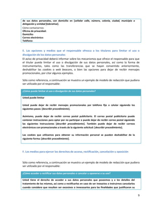 de sus datos personales, con domicilio en [señalar calle, número, colonia, ciudad, municipio o
delegación y entidad federativa].
Cómo contactarnos:
Oficina de privacidad:
Domicilio:
Correo electrónico:
Teléfono:


E. Las opciones y medios que el responsable ofrezca a los titulares para limitar el uso o
divulgación de los datos personales
El aviso de privacidad deberá informar sobre los mecanismos que ofrece el responsable para que
el titular pueda limitar el uso o divulgación de sus datos personales, así como la forma de
instrumentarlos, tales como las transferencias que se hayan consentido anteriormente,
deshabilitar las cookies o web beacons, o bien las opciones para dejar de recibir mensajes
promocionales, por citar algunos ejemplos.

Sólo como referencia, a continuación se muestra un ejemplo de modelo de redacción que pudiera
ser utilizado por el responsable:

¿Cómo puede limitar el uso o divulgación de sus datos personales?

Usted puede limitar

Usted puede dejar de recibir mensajes promocionales por teléfono fijo o celular siguiendo los
siguientes pasos: [describir procedimiento].

Asimismo, puede dejar de recibir correo postal publicitario. El correo postal publicitario puede
contener instrucciones para optar por no participar o puede dejar de recibir correo postal siguiendo
las siguientes instrucciones [describir procedimiento]. También puede dejar de recibir correos
electrónicos con promocionales a través de la siguiente solicitud: [describir procedimiento].

Las cookies que utilizamos para obtener su información personal se pueden deshabilitar de la
siguiente forma: [describir procedimiento].



F. Los medios para ejercer los derechos de acceso, rectificación, cancelación u oposición


Sólo como referencia, a continuación se muestra un ejemplo de modelo de redacción que pudiera
ser utilizado por el responsable:

¿Cómo acceder o rectificar sus datos personales o cancelar u oponerse a su uso?

Usted tiene el derecho de acceder a sus datos personales que poseemos y a los detalles del
tratamiento de los mismos, así como a rectificarlos en caso de ser inexactos o instruirnos cancelarlos
cuando considere que resulten ser excesivos o innecesarios para las finalidades que justificaron su


                                                                                                         9
 