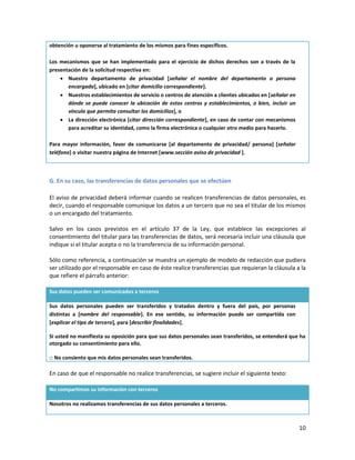 obtención u oponerse al tratamiento de los mismos para fines específicos.

Los mecanismos que se han implementado para el ejercicio de dichos derechos son a través de la
presentación de la solicitud respectiva en:
     Nuestro departamento de privacidad [señalar el nombre del departamento o persona
       encargada], ubicado en [citar domicilio correspondiente].
     Nuestros establecimientos de servicio o centros de atención a clientes ubicados en [señalar en
       dónde se puede conocer la ubicación de estos centros y establecimientos, o bien, incluir un
       vínculo que permita consultar los domicilios], o
     La dirección electrónica [citar dirección correspondiente], en caso de contar con mecanismos
       para acreditar su identidad, como la firma electrónica o cualquier otro medio para hacerlo.

Para mayor información, favor de comunicarse [al departamento de privacidad/ persona] [señalar
teléfono] o visitar nuestra página de Internet [www.sección aviso de privacidad ].



G. En su caso, las transferencias de datos personales que se efectúen

El aviso de privacidad deberá informar cuando se realicen transferencias de datos personales, es
decir, cuando el responsable comunique los datos a un tercero que no sea el titular de los mismos
o un encargado del tratamiento.

Salvo en los casos previstos en el artículo 37 de la Ley, que establece las excepciones al
consentimiento del titular para las transferencias de datos, será necesaria incluir una cláusula que
indique si el titular acepta o no la transferencia de su información personal.

Sólo como referencia, a continuación se muestra un ejemplo de modelo de redacción que pudiera
ser utilizado por el responsable en caso de éste realice transferencias que requieran la cláusula a la
que refiere el párrafo anterior:

Sus datos pueden ser comunicados a terceros

Sus datos personales pueden ser transferidos y tratados dentro y fuera del país, por personas
distintas a [nombre del responsable]. En ese sentido, su información puede ser compartida con
[explicar el tipo de tercero], para [describir finalidades].

Si usted no manifiesta su oposición para que sus datos personales sean transferidos, se entenderá que ha
otorgado su consentimiento para ello.

□ No consiento que mis datos personales sean transferidos.

En caso de que el responsable no realice transferencias, se sugiere incluir el siguiente texto:

No compartimos su información con terceros

Nosotros no realizamos transferencias de sus datos personales a terceros.



                                                                                                       10
 