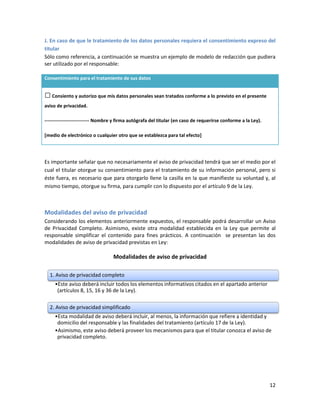 J. En caso de que le tratamiento de los datos personales requiera el consentimiento expreso del
titular
Sólo como referencia, a continuación se muestra un ejemplo de modelo de redacción que pudiera
ser utilizado por el responsable:

Consentimiento para el tratamiento de sus datos


□ Consiento y autorizo que mis datos personales sean tratados conforme a lo previsto en el presente
aviso de privacidad.

---------------------------- Nombre y firma autógrafa del titular (en caso de requerirse conforme a la Ley).

[medio de electrónico o cualquier otro que se establezca para tal efecto]




Es importante señalar que no necesariamente el aviso de privacidad tendrá que ser el medio por el
cual el titular otorgue su consentimiento para el tratamiento de su información personal, pero si
éste fuera, es necesario que para otorgarlo llene la casilla en la que manifieste su voluntad y, al
mismo tiempo, otorgue su firma, para cumplir con lo dispuesto por el artículo 9 de la Ley.



Modalidades del aviso de privacidad
Considerando los elementos anteriormente expuestos, el responsable podrá desarrollar un Aviso
de Privacidad Completo. Asimismo, existe otra modalidad establecida en la Ley que permite al
responsable simplificar el contenido para fines prácticos. A continuación se presentan las dos
modalidades de aviso de privacidad previstas en Ley:

                                  Modalidades de aviso de privacidad

  1. Aviso de privacidad completo
     •Este aviso deberá incluir todos los elementos informativos citados en el apartado anterior
      (artículos 8, 15, 16 y 36 de la Ley).

  2. Aviso de privacidad simplificado
     •Esta modalidad de aviso deberá incluir, al menos, la información que refiere a identidad y
      domicilio del responsable y las finalidades del tratamiento (artículo 17 de la Ley).
     •Asimismo, este aviso deberá proveer los mecanismos para que el titular conozca el aviso de
      privacidad completo.




                                                                                                               12
 