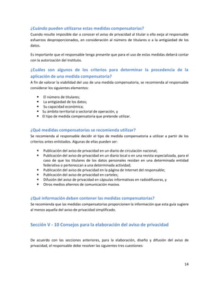 ¿Cuándo pueden utilizarse estas medidas compensatorias?
Cuando resulte imposible dar a conocer el aviso de privacidad al titular o ello exija al responsable
esfuerzos desproporcionados, en consideración al número de titulares o a la antigüedad de los
datos.

Es importante que el responsable tenga presente que para el uso de estas medidas deberá contar
con la autorización del Instituto.

¿Cuáles son algunos de los criterios para determinar la procedencia de la
aplicación de una medida compensatoria?
A fin de valorar la viabilidad del uso de una medida compensatoria, se recomienda al responsable
considerar los siguientes elementos:

     El número de titulares;
     La antigüedad de los datos;
     Su capacidad económica;
     Su ámbito territorial o sectorial de operación, y
     El tipo de medida compensatoria que pretende utilizar.


¿Qué medidas compensatorias se recomienda utilizar?
Se recomienda al responsable decidir el tipo de medida compensatoria a utilizar a partir de los
criterios antes enlistados. Algunas de ellas pueden ser:

       Publicación del aviso de privacidad en un diario de circulación nacional;
       Publicación del aviso de privacidad en un diario local o en una revista especializada, para el
        caso de que los titulares de los datos personales residan en una determinada entidad
        federativa o pertenezcan a una determinada actividad;
       Publicación del aviso de privacidad en la página de Internet del responsable;
       Publicación del aviso de privacidad en carteles;
       Difusión del aviso de privacidad en cápsulas informativas en radiodifusoras, y
       Otros medios alternos de comunicación masiva.


¿Qué información deben contener las medidas compensatorias?
Se recomienda que las medidas compensatorias proporcionen la información que esta guía sugiere
al menos aquella del aviso de privacidad simplificado.


Sección V - 10 Consejos para la elaboración del aviso de privacidad


De acuerdo con las secciones anteriores, para la elaboración, diseño y difusión del aviso de
privacidad, el responsable debe resolver las siguientes tres cuestiones:



                                                                                                   14
 