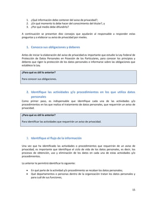 1. ¿Qué información debe contener del aviso de privacidad?;
    2. ¿En qué momento lo debe hacer del conocimiento del titular?, y
    3. ¿Por qué medio debe difundirlo?

A continuación se presentan diez consejos que ayudarán al responsable a responder estas
preguntas y a elaborar su aviso de privacidad por niveles.


    1. Conozca sus obligaciones y deberes

Antes de iniciar la elaboración del aviso de privacidad es importante que estudie la Ley Federal de
Protección de Datos Personales en Posesión de los Particulares, para conocer los principios y
deberes que rigen la protección de los datos personales e informarse sobre las obligaciones que
establece la Ley.

¿Para qué es útil lo anterior?

Para conocer sus obligaciones.



    2. Identifique las actividades y/o procedimientos en los que utiliza datos
       personales
Como primer paso, es indispensable que identifique cada una de las actividades y/o
procedimientos en los que realiza el tratamiento de datos personales, que requerirán un aviso de
privacidad.

¿Para qué es útil lo anterior?

Para identificar las actividades que requerirán un aviso de privacidad.




    3. Identifique el flujo de la información

Una vez que ha identificado las actividades o procedimientos que requerirán de un aviso de
privacidad, es importante que identifique el ciclo de vida de los datos personales, es decir, los
procesos de obtención, uso y eliminación de los datos en cada una de estas actividades y/o
procedimientos.

Lo anterior le permitirá identificar lo siguiente:

       En qué parte de la actividad y/o procedimiento se recaban los datos personales;
       Qué departamentos o personas dentro de la organización tratan los datos personales y
        para cuál de sus funciones;



                                                                                                15
 