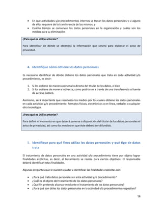    En qué actividades y/o procedimientos internos se tratan los datos personales y si alguno
        de ellos requiere de la transferencia de los mismos, y
       Cuánto tiempo se conservan los datos personales en la organización y cuáles son los
        medios para su eliminación.

¿Para qué es útil lo anterior?

Para identificar de dónde se obtendrá la información que servirá para elaborar el aviso de
privacidad.




    4. Identifique cómo obtiene los datos personales

Es necesario identificar de dónde obtiene los datos personales que trata en cada actividad y/o
procedimiento, es decir:

    1. Si los obtiene de manera personal o directa del titular de los datos, o bien
    2. Si los obtiene de manera indirecta, como podría ser a través de una transferencia o fuente
       de acceso público.

Asimismo, será importante que reconozca los medios por los cuales obtiene los datos personales
en cada actividad y/o procedimiento: formatos físicos, electrónicos o en línea, verbales o cualquier
otra tecnología.

¿Para qué es útil lo anterior?

Para definir el momento en que deberá ponerse a disposición del titular de los datos personales el
aviso de privacidad, así como los medios en que éste deberá ser difundido.




    5. Identifique para qué fines utiliza los datos personales y qué tipo de datos
       trata

El tratamiento de datos personales en una actividad y/o procedimiento tiene por objeto lograr
finalidades explícitas, es decir, el tratamiento se realiza para ciertos objetivos. El responsable
deberá identificar estas finalidades.

Algunas preguntas que le pueden ayudar a identificar las finalidades explícitas son:

       ¿Para qué trato datos personales en esta actividad y/o procedimiento?
       ¿Cuál es el objeto del tratamiento de los datos personales?
       ¿Qué fin pretendo alcanzar mediante el tratamiento de los datos personales?
       ¿Para qué son útiles los datos personales en la actividad y/o procedimiento respectivo?

                                                                                                  16
 