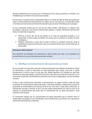 Resulta fundamental que recuerde que el tratamiento de los datos personales se limitará a las
finalidades que se informen en el aviso de privacidad.

En este paso es necesario que el responsable elabore un listado del tipo de datos personales que
trata en cada actividad y/o procedimiento. Se sugiere que en este ejercicio, el responsable valore
si los datos que trata son los estrictamente necesarios para alcanzar la finalidad que se persigue.

Es muy importante resaltar que en caso de que utilice cookies, web beacons o cualquier otra
tecnología o aplicación como fuentes directas para obtener o recabar información personal del
titular es importante lo siguiente:

       Informar al titular del uso de tal práctica en el aviso de privacidad completo y si el
        responsable lo desea puede manifestar las razones que lo conllevan al empleo de estas
        tecnologías, y
       Habilitar mecanismos a través de los cuales el titular, en cualquier momento, tenga la
        posibilidad de oponerse libremente a que sus comportamientos sean monitoreados por el
        responsable.

¿Para qué es útil lo anterior?

Para identificar las finalidades del tratamiento; el tipo de datos que trata, y las actividades y/o
procedimiento en los que utiliza datos personales sensibles.



    6. Identifique las transferencias de datos personales que realice

Como se señaló en el paso dos, parte de la información general que obtendrá al identificar el flujo
de información, a quién se comunican los datos personales que recaba, entre ella, si realiza
transferencias. Si fuera el caso, en este paso seis, deberá identificar con claridad con qué fines
transfiere los datos personales y a quién los comunica, esto último ya sea de forma general o, si la
información lo permite, identificando con precisión a los terceros responsables a los que transfiere
los datos.

Si lleva a cabo transferencias nacionales o internacionales, se sugiere verificar cuáles de éstas
necesitarán el consentimiento expreso del titular, a efecto de solicitarlo y obtenerlo en el aviso de
privacidad, de conformidad con el artículo 36 de la Ley. Para llevar a cabo dicha verificación, se
recomienda consultar el artículo 37 de la Ley que señala expresamente los casos en que no se
requiere el consentimiento del titular para la transferencia de sus datos personales a nivel
nacional o internacional.

Es conveniente señalar que las comunicaciones de datos personales que se realicen entre el
responsable y encargado no son consideradas como transferencias y, por tanto, no es necesaria la
autorización del titular para realizarlas.




                                                                                                  17
 