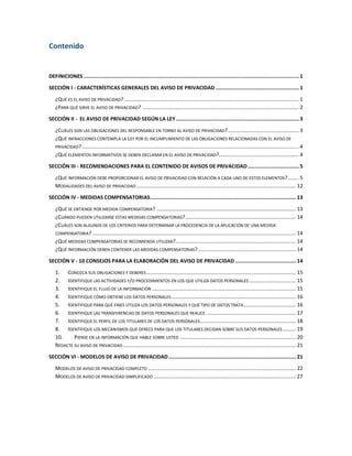 Contenido


DEFINICIONES .............................................................................................................................................. 1

SECCIÓN I - CARACTERÍSTICAS GENERALES DEL AVISO DE PRIVACIDAD ....................................................... 1

   ¿QUÉ ES EL AVISO DE PRIVACIDAD? ........................................................................................................................ 1
   ¿PARA QUÉ SIRVE EL AVISO DE PRIVACIDAD? ............................................................................................................ 2

SECCIÓN II - EL AVISO DE PRIVACIDAD SEGÚN LA LEY ................................................................................. 3

   ¿CUÁLES SON LAS OBLIGACIONES DEL RESPONSABLE EN TORNO AL AVISO DE PRIVACIDAD? ................................................. 3
   ¿QUÉ INFRACCIONES CONTEMPLA LA LEY POR EL INCUMPLIMIENTO DE LAS OBLIGACIONES RELACIONADAS CON EL AVISO DE
   PRIVACIDAD?...................................................................................................................................................... 4
   ¿QUÉ ELEMENTOS INFORMATIVOS SE DEBEN DECLARAR EN EL AVISO DE PRIVACIDAD?....................................................... 4

SECCIÓN III - RECOMENDACIONES PARA EL CONTENIDO DE AVISOS DE PRIVACIDAD .................................. 5

   ¿QUÉ INFORMACIÓN DEBE PROPORCIONAR EL AVISO DE PRIVACIDAD CON RELACIÓN A CADA UNO DE ESTOS ELEMENTOS? ....... 5
   MODALIDADES DEL AVISO DE PRIVACIDAD .............................................................................................................. 12

SECCIÓN IV - MEDIDAS COMPENSATORIAS ................................................................................................ 13

   ¿QUÉ SE ENTIENDE POR MEDIDA COMPENSATORIA? ................................................................................................ 13
   ¿CUÁNDO PUEDEN UTILIZARSE ESTAS MEDIDAS COMPENSATORIAS? ............................................................................ 14
   ¿CUÁLES SON ALGUNOS DE LOS CRITERIOS PARA DETERMINAR LA PROCEDENCIA DE LA APLICACIÓN DE UNA MEDIDA
   COMPENSATORIA? ............................................................................................................................................ 14
   ¿QUÉ MEDIDAS COMPENSATORIAS SE RECOMIENDA UTILIZAR?................................................................................... 14
   ¿QUÉ INFORMACIÓN DEBEN CONTENER LAS MEDIDAS COMPENSATORIAS? ................................................................... 14

SECCIÓN V - 10 CONSEJOS PARA LA ELABORACIÓN DEL AVISO DE PRIVACIDAD ........................................ 14

   1. CONOZCA SUS OBLIGACIONES Y DEBERES ....................................................................................................... 15
   2. IDENTIFIQUE LAS ACTIVIDADES Y/O PROCEDIMIENTOS EN LOS QUE UTILIZA DATOS PERSONALES ................................ 15
   3. IDENTIFIQUE EL FLUJO DE LA INFORMACIÓN ................................................................................................... 15
   4. IDENTIFIQUE CÓMO OBTIENE LOS DATOS PERSONALES ...................................................................................... 16
   5. IDENTIFIQUE PARA QUÉ FINES UTILIZA LOS DATOS PERSONALES Y QUÉ TIPO DE DATOS TRATA .................................... 16
   6. IDENTIFIQUE LAS TRANSFERENCIAS DE DATOS PERSONALES QUE REALICE .............................................................. 17
   7. IDENTIFIQUE EL PERFIL DE LOS TITULARES DE LOS DATOS PERSONALES .................................................................. 18
   8. IDENTIFIQUE LOS MECANISMOS QUE OFRECE PARA QUE LOS TITULARES DECIDAN SOBRE SUS DATOS PERSONALES ......... 19
   10.     PIENSE EN LA INFORMACIÓN QUE HABLE SOBRE USTED ................................................................................ 20
   REDACTE SU AVISO DE PRIVACIDAD ....................................................................................................................... 21

SECCIÓN VI - MODELOS DE AVISO DE PRIVACIDAD .................................................................................... 21

   MODELOS DE AVISO DE PRIVACIDAD COMPLETO ...................................................................................................... 22
   MODELOS DE AVISO DE PRIVACIDAD SIMPLIFICADO .................................................................................................. 27
 