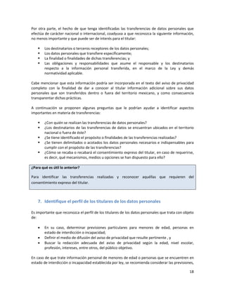 Por otra parte, el hecho de que tenga identificadas las transferencias de datos personales que
efectúa de carácter nacional o internacional, coadyuva a que reconozca la siguiente información,
no menos importante y que puede ser de interés para el titular:

       Los destinatarios o terceros receptores de los datos personales;
       Los datos personales que transfiere específicamente;
       La finalidad o finalidades de dichas transferencias; y
       Las obligaciones y responsabilidades que asume el responsable y los destinatarios
        respecto a la información personal transferida, en el marco de la Ley y demás
        normatividad aplicable.

Cabe mencionar que esta información podría ser incorporada en el texto del aviso de privacidad
completo con la finalidad de dar a conocer al titular información adicional sobre sus datos
personales que son transferidos dentro o fuera del territorio mexicano, y como consecuencia
transparentar dichas prácticas.

A continuación se proponen algunas preguntas que le podrían ayudar a identificar aspectos
importantes en materia de transferencias:

       ¿Con quién se realizan las transferencias de datos personales?
       ¿Los destinatarios de las transferencias de datos se encuentran ubicados en el territorio
        nacional o fuera de éste?
       ¿Se tiene identificado el propósito o finalidades de las transferencias realizadas?
       ¿Se tienen delimitados o acotados los datos personales necesarios e indispensables para
        cumplir con el propósito de las transferencias?
       ¿Cómo se recaba o recabará el consentimiento expreso del titular, en caso de requerirse,
        es decir, qué mecanismos, medios u opciones se han dispuesto para ello?

¿Para qué es útil lo anterior?

Para identificar las transferencias realizadas y reconocer aquéllas que requieren del
consentimiento expreso del titular.



    7. Identifique el perfil de los titulares de los datos personales

Es importante que reconozca el perfil de los titulares de los datos personales que trata con objeto
de:

       En su caso, determinar previsiones particulares para menores de edad, personas en
        estado de interdicción o incapacidad;
       Definir el medio de difusión del aviso de privacidad que resulte pertinente , y
       Buscar la redacción adecuada del aviso de privacidad según la edad, nivel escolar,
        profesión, intereses, entre otros, del público objetivo.

En caso de que trate información personal de menores de edad o personas que se encuentren en
estado de interdicción o incapacidad establecida por ley, se recomienda considerar las previsiones,

                                                                                                18
 