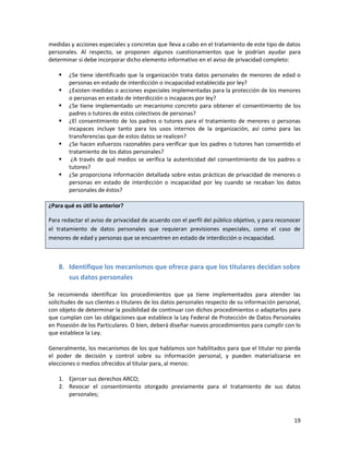 medidas y acciones especiales y concretas que lleva a cabo en el tratamiento de este tipo de datos
personales. Al respecto, se proponen algunos cuestionamientos que le podrían ayudar para
determinar si debe incorporar dicho elemento informativo en el aviso de privacidad completo:

       ¿Se tiene identificado que la organización trata datos personales de menores de edad o
        personas en estado de interdicción o incapacidad establecida por ley?
       ¿Existen medidas o acciones especiales implementadas para la protección de los menores
        o personas en estado de interdicción o incapaces por ley?
       ¿Se tiene implementado un mecanismo concreto para obtener el consentimiento de los
        padres o tutores de estos colectivos de personas?
       ¿El consentimiento de los padres o tutores para el tratamiento de menores o personas
        incapaces incluye tanto para los usos internos de la organización, así como para las
        transferencias que de estos datos se realicen?
       ¿Se hacen esfuerzos razonables para verificar que los padres o tutores han consentido el
        tratamiento de los datos personales?
        ¿A través de qué medios se verifica la autenticidad del consentimiento de los padres o
        tutores?
       ¿Se proporciona información detallada sobre estas prácticas de privacidad de menores o
        personas en estado de interdicción o incapacidad por ley cuando se recaban los datos
        personales de éstos?

¿Para qué es útil lo anterior?

Para redactar el aviso de privacidad de acuerdo con el perfil del público objetivo, y para reconocer
el tratamiento de datos personales que requieran previsiones especiales, como el caso de
menores de edad y personas que se encuentren en estado de interdicción o incapacidad.



    8. Identifique los mecanismos que ofrece para que los titulares decidan sobre
       sus datos personales

Se recomienda identificar los procedimientos que ya tiene implementados para atender las
solicitudes de sus clientes o titulares de los datos personales respecto de su información personal,
con objeto de determinar la posibilidad de continuar con dichos procedimientos o adaptarlos para
que cumplan con las obligaciones que establece la Ley Federal de Protección de Datos Personales
en Posesión de los Particulares. O bien, deberá diseñar nuevos procedimientos para cumplir con lo
que establece la Ley.

Generalmente, los mecanismos de los que hablamos son habilitados para que el titular no pierda
el poder de decisión y control sobre su información personal, y pueden materializarse en
elecciones o medios ofrecidos al titular para, al menos:

    1. Ejercer sus derechos ARCO;
    2. Revocar el consentimiento otorgado previamente para el tratamiento de sus datos
       personales;



                                                                                                 19
 