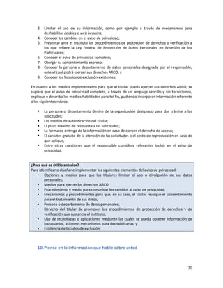 3. Limitar el uso de su información, como por ejemplo a través de mecanismos para
      deshabilitar cookies o web beacons;
   4. Conocer los cambios en el aviso de privacidad;
   5. Presentar ante el Instituto los procedimientos de protección de derechos o verificación a
      los que refiere la Ley Federal de Protección de Datos Personales en Posesión de los
      Particulares;
   6. Conocer el aviso de privacidad completo;
   7. Otorgar su consentimiento expreso;
   8. Conocer la persona o departamento de datos personales designada por el responsable,
      ante el cual podrá ejercer sus derechos ARCO, y
   9. Conocer los listados de exclusión existentes.

En cuanto a los medios implementados para que el titular pueda ejercer sus derechos ARCO, se
sugiere que el aviso de privacidad completo, a través de un lenguaje sencillo y sin tecnicismos,
explique o describa los medios habilitados para tal fin, pudiendo incorporar información referente
a los siguientes rubros:

      La persona o departamento dentro de la organización designado para dar trámite a las
       solicitudes;
      Los medios de autenticación del titular;
      El plazo máximo de respuesta a las solicitudes;
      La forma de entrega de la información en caso de ejercer el derecho de acceso;
      El carácter gratuito de la atención de las solicitudes o el costo de reproducción en caso de
       que aplique,
      Entre otras cuestiones que el responsable considere relevantes incluir en el aviso de
       privacidad.


¿Para qué es útil lo anterior?
Para identificar o diseñar e implementar los siguientes elementos del aviso de privacidad:
    • Opciones y medios para que los titulares limiten el uso o divulgación de sus datos
        personales;
    • Medios para ejercer los derechos ARCO;
    • Procedimiento y medio para comunicar los cambios al aviso de privacidad;
    • Mecanismos y procedimientos para que, en su caso, el titular revoque el consentimiento
        para el tratamiento de sus datos;
    • Persona o departamento de datos personales;
    • Derecho del titular de promover los procedimientos de protección de derechos y de
        verificación que sustancia el Instituto;
    • Uso de tecnologías o aplicaciones mediante las cuales se pueda obtener información de
        los usuarios, así como mecanismos para deshabilitarlas, y
    • Existencia de listados de exclusión.



   10. Piense en la información que hable sobre usted



                                                                                                20
 