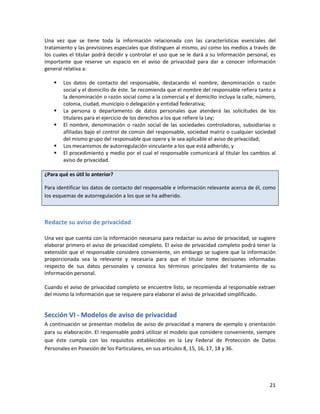 Una vez que se tiene toda la información relacionada con las características esenciales del
tratamiento y las previsiones especiales que distinguen al mismo, así como los medios a través de
los cuales el titular podrá decidir y controlar el uso que se le dará a su información personal, es
importante que reserve un espacio en el aviso de privacidad para dar a conocer información
general relativa a:

       Los datos de contacto del responsable, destacando el nombre, denominación o razón
        social y el domicilio de éste. Se recomienda que el nombre del responsable refiera tanto a
        la denominación o razón social como a la comercial y el domicilio incluya la calle, número,
        colonia, ciudad, municipio o delegación y entidad federativa;
       La persona o departamento de datos personales que atenderá las solicitudes de los
        titulares para el ejercicio de los derechos a los que refiere la Ley;
       El nombre, denominación o razón social de las sociedades controladoras, subsidiarias o
        afiliadas bajo el control de común del responsable, sociedad matriz o cualquier sociedad
        del mismo grupo del responsable que opere y le sea aplicable el aviso de privacidad;
       Los mecanismos de autorregulación vinculante a los que está adherido, y
       El procedimiento y medio por el cual el responsable comunicará al titular los cambios al
        aviso de privacidad.

¿Para qué es útil lo anterior?

Para identificar los datos de contacto del responsable e información relevante acerca de él, como
los esquemas de autorregulación a los que se ha adherido.



Redacte su aviso de privacidad

Una vez que cuenta con la información necesaria para redactar su aviso de privacidad, se sugiere
elaborar primero el aviso de privacidad completo. El aviso de privacidad completo podrá tener la
extensión que el responsable considere conveniente, sin embargo se sugiere que la información
proporcionada sea la relevante y necesaria para que el titular tome decisiones informadas
respecto de sus datos personales y conozca los términos principales del tratamiento de su
información personal.

Cuando el aviso de privacidad completo se encuentre listo, se recomienda al responsable extraer
del mismo la información que se requiere para elaborar el aviso de privacidad simplificado.


Sección VI - Modelos de aviso de privacidad
A continuación se presentan modelos de aviso de privacidad a manera de ejemplo y orientación
para su elaboración. El responsable podrá utilizar el modelo que considere conveniente, siempre
que éste cumpla con los requisitos establecidos en la Ley Federal de Protección de Datos
Personales en Posesión de los Particulares, en sus artículos 8, 15, 16, 17, 18 y 36.




                                                                                                21
 