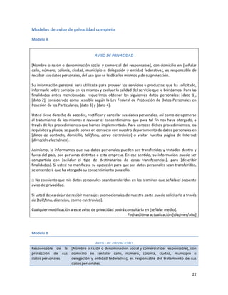 Modelos de aviso de privacidad completo

Modelo A


                                     AVISO DE PRIVACIDAD

[Nombre o razón o denominación social y comercial del responsable], con domicilio en [señalar
calle, número, colonia, ciudad, municipio o delegación y entidad federativa], es responsable de
recabar sus datos personales, del uso que se le dé a los mismos y de su protección.

Su información personal será utilizada para proveer los servicios y productos que ha solicitado,
informarle sobre cambios en los mismos y evaluar la calidad del servicio que le brindamos. Para las
finalidades antes mencionadas, requerimos obtener los siguientes datos personales: [dato 1],
[dato 2], considerado como sensible según la Ley Federal de Protección de Datos Personales en
Posesión de los Particulares, [dato 3] y [dato 4].

Usted tiene derecho de acceder, rectificar y cancelar sus datos personales, así como de oponerse
al tratamiento de los mismos o revocar el consentimiento que para tal fin nos haya otorgado, a
través de los procedimientos que hemos implementado. Para conocer dichos procedimientos, los
requisitos y plazos, se puede poner en contacto con nuestro departamento de datos personales en
[datos de contacto, domicilio, teléfono, coreo electrónico] o visitar nuestra página de Internet
[dirección electrónica].

Asimismo, le informamos que sus datos personales pueden ser transferidos y tratados dentro y
fuera del país, por personas distintas a esta empresa. En ese sentido, su información puede ser
compartida con [señalar el tipo de destinatarios de estas transferencias], para [describir
finalidades]. Si usted no manifiesta su oposición para que sus datos personales sean transferidos,
se entenderá que ha otorgado su consentimiento para ello.

□ No consiento que mis datos personales sean transferidos en los términos que señala el presente
aviso de privacidad.

Si usted desea dejar de recibir mensajes promocionales de nuestra parte puede solicitarlo a través
de [teléfono, dirección, correo electrónico].

Cualquier modificación a este aviso de privacidad podrá consultarla en [señalar medio].
                                                         Fecha última actualización [día/mes/año]



Modelo B

                               AVISO DE PRIVACIDAD
Responsable de la [Nombre o razón o denominación social y comercial del responsable], con
protección de sus domicilio en [señalar calle, número, colonia, ciudad, municipio o
datos personales  delegación y entidad federativa], es responsable del tratamiento de sus
                  datos personales.

                                                                                                22
 