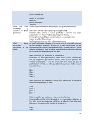 Cómo contactarnos:

                     Oficina de privacidad:
                     Domicilio:
                     Correo electrónico:
                     Teléfono:
¿Para qué fines Sus datos personales serán utilizados para las siguientes finalidades:
recabamos          y
utilizamos sus datos Proveer los servicios y productos requeridos por usted;
personales?          Informar sobre cambios o nuevos productos o servicios que estén
                     relacionados con el contratado o adquirido por el cliente;
                     Dar cumplimiento a obligaciones contraídas con nuestros clientes;
                     Evaluar la calidad del servicio, y
                     Realizar estudios internos sobre hábitos de consumo.
¿Qué           datos Para las finalidades señaladas en el presente aviso de privacidad, podemos
personales           recabar sus datos personales de distintas formas: cuando usted nos los
obtenemos y de proporciona directamente; cuando visita nuestro sitio de Internet o utiliza
dónde?               nuestros servicios en línea, y cuando obtenemos información a través de
                     otras fuentes que están permitidas por la ley.

                      Datos personales que recabamos de forma directa
                      Recabamos sus datos personales de forma directa cuando usted mismo
                      nos los proporciona por diversos medios, como cuando participa en
                      nuestras promociones o nos da información con objeto de que le
                      prestemos un servicio. Los datos que obtenemos por este medio pueden
                      ser, entre otros:

                      [Dato 1]
                      [Dato 2]
                      [Dato 3]
                      [Dato 4]

                      Datos personales que recabamos cuando visita nuestro sitio de Internet o
                      utiliza nuestros servicios en línea:

                      [Dato 1]
                      [Dato 2]
                      [Dato 3]
                      [Dato 4]

                      Datos personales que recabamos a través de otras fuentes
                      Podemos obtener información de usted de otras fuentes permitidas por la
                      ley, tales como los directorios telefónicos o laborales. Los datos que
                      obtenemos por estos medios pueden ser, entre otros:

                      [Dato 1]
                      [Dato 2]

                                                                                            23
 