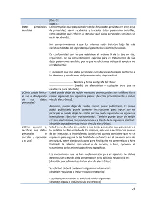 [Dato 3]
                     [Dato 4]
Datos     personales Le informamos que para cumplir con las finalidades previstas en este aviso
sensibles            de privacidad, serán recabados y tratados datos personales sensibles,
                     como aquéllos que refieren a [detallar qué datos personales sensibles se
                     están recabando].

                       Nos comprometemos a que los mismos serán tratados bajo las más
                       estrictas medidas de seguridad que garanticen su confidencialidad.

                       De conformidad con lo que establece el artículo 9 de la Ley en cita,
                       requerimos de su consentimiento expreso para el tratamiento de sus
                       datos personales sensibles, por lo que le solicitamos indique si acepta o no
                       el tratamiento:

                       □ Consiento que mis datos personales sensibles sean tratados conforme a
                       los términos y condiciones del presente aviso de privacidad.

                     ---------------------------- Nombre y firma autógrafa del titular
                     ---------------------------- [medio de electrónico o cualquier otro que se
                     establezca para tal efecto]
¿Cómo puede limitar Usted puede dejar de recibir mensajes promocionales por teléfono fijo o
el uso o divulgación celular siguiendo los siguientes pasos: [describir procedimiento o incluir
de       sus   datos vínculo electrónico].
personales?
                     Asimismo, puede dejar de recibir correo postal publicitario. El correo
                     postal publicitario puede contener instrucciones para optar por no
                     participar o puede dejar de recibir correo postal siguiendo las siguientes
                     instrucciones [describir procedimiento]. También puede dejar de recibir
                     correos electrónicos con promocionales a través de la siguiente solicitud:
                     [describir procedimiento o incluir vínculo electrónico].
¿Cómo acceder o Usted tiene derecho de acceder a sus datos personales que poseemos y a
rectificar sus datos los detalles del tratamiento de los mismos, así como a rectificarlos en caso
personales         o de ser inexactos o incompletos; cancelarlos cuando considere que no se
cancelar u oponerse requieren para alguna de las finalidades señalados en el presente aviso de
a su uso?            privacidad, estén siendo utilizados para finalidades no consentidas o haya
                     finalizado la relación contractual o de servicio, o bien, oponerse al
                     tratamiento de los mismos para fines específicos.

                       Los mecanismos que se han implementado para el ejercicio de dichos
                       derechos son a través de la presentación de la solicitud respectiva en:
                       [describir procedimiento o incluir vínculo electrónico]

                       Su solicitud deberá contener la siguiente información:
                       [describir requisitos o incluir vínculo electrónico]

                       Los plazos para atender su solicitud son los siguientes:
                       [describir plazos o incluir vínculo electrónico]

                                                                                                24
 