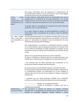 Para mayor información, favor de comunicarse al departamento de
                        privacidad [señalar teléfono o correo electrónico] o visitar nuestra página
                        de Internet [sección aviso de privacidad completo].
¿Cómo          puede    En todo momento, usted podrá revocar el consentimiento que nos ha
revocar            su   otorgado para el tratamiento de sus datos personales, a fin de que
consentimiento para     dejemos de hacer uso de los mismos. Para ello, es necesario que presente
el tratamiento de sus   su petición en [describir procedimiento o incluir vínculo electrónico].
datos?
                        Su petición deberá ir acompañada de la siguiente información: [describir
                        requisitos o incluir vínculo electrónico].

                     En un plazo máximo de [indicar los días] atenderemos su petición y le
                     informaremos sobre la procedencia de la misma a través de [describir
                     mecanismo].
Sus datos pueden Sus datos personales pueden ser transferidos y tratados dentro y fuera del
viajar a otro país o país, por personas distintas a esta empresa. En ese sentido, su información
ser compartidos con puede ser compartida con [señalar el tipo de destinatarios de estas
otros                transferencias], para [describir finalidades].

                        Nos comprometemos a no transferir su información personal a terceros
                        sin su consentimiento, salvo las excepciones previstas en el artículo 37 de
                        la Ley Federal de Protección de Datos Personales en Posesión de los
                        Particulares, así como a realizar esta transferencia en los términos que fija
                        esa ley.

                        [Salvo en los casos del artículo 37 de la Ley, incluir la cláusula:]
                        Si usted no manifiesta su oposición para que sus datos personales sean
                        transferidos, se entenderá que ha otorgado su consentimiento para ello.

                        □ No consiento que mis datos personales sean transferidos en los
                        términos que señala el presente aviso de privacidad.

                        [En caso de requerir el consentimiento expreso en términos de la Ley:]
                        En virtud de que transferiremos datos personales sensibles, requerimos de
                        su consentimiento expreso, de conformidad con lo que establece el
                        artículo 9 de la Ley en cita, por lo que solicitamos indique si acepta esta
                        transferencia:

                        □ Consiento que mis datos personales sensibles sean transferidos
                        conforme a los términos y condiciones del presente aviso de privacidad.

                       ---------------------------- Nombre y firma autógrafa del titular
                       ---------------------------- [medio de electrónico o cualquier otro que se
                       establezca para tal efecto]
Modificaciones      al Nos reservamos el derecho de efectuar en cualquier momento
aviso de privacidad    modificaciones o actualizaciones al presente aviso de privacidad, para la
                       atención de novedades legislativas, políticas internas o nuevos

                                                                                                  25
 
