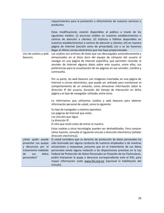 requerimientos para la prestación u ofrecimiento de nuestros servicios o
                       productos.

                     Estas modificaciones estarán disponibles al público a través de los
                     siguientes medios: (i) anuncios visibles en nuestros establecimientos o
                     centros de atención a clientes; (ii) trípticos o folletos disponibles en
                     nuestros establecimientos o centros de atención a clientes; (iii) en nuestra
                     página de Internet [sección aviso de privacidad]; (iv) o se las haremos
                     llegar al último correo electrónico que nos haya proporcionado.
Uso de cookies y web Las cookies son archivos de texto que son descargados automáticamente y
beacons              almacenados en el disco duro del equipo de cómputo del usuario al
                     navegar en una página de Internet específica, que permiten recordar al
                     servidor de Internet algunos datos sobre este usuario, entre ellos, sus
                     preferencias para la visualización de las páginas en ese servidor, nombre y
                     contraseña.

                       Por su parte, las web beacons son imágenes insertadas en una página de
                       Internet o correo electrónico, que puede ser utilizado para monitorear el
                       comportamiento de un visitante, como almacenar información sobre la
                       dirección IP del usuario, duración del tiempo de interacción en dicha
                       página y el tipo de navegador utilizado, entre otros

                       Le informamos que utilizamos cookies y web beacons para obtener
                       información personal de usted, como la siguiente:
                       Su tipo de navegador y sistema operativo.
                       Las páginas de Internet que visita.
                       Los vínculos que sigue.
                       La dirección IP.
                       El sitio que visitó antes de entrar al nuestro.
                       Estas cookies y otras tecnologías pueden ser deshabilitadas. Para conocer
                       cómo hacerlo, consulte el siguiente vínculo o dirección electrónica [señalar
                       dirección electrónica].
¿Ante quién puede      Si usted considera que su derecho de protección de datos personales ha
presentar sus quejas   sido lesionado por alguna conducta de nuestros empleados o de nuestras
y denuncias por el     actuaciones o respuestas, presume que en el tratamiento de sus datos
tratamiento indebido   personales existe alguna violación a las disposiciones previstas en la Ley
de     sus     datos   Federal de Protección de Datos Personales en Posesión de los Particulares,
personales?            podrá interponer la queja o denuncia correspondiente ante el IFAI, para
                       mayor información visite www.ifai.org.mx [opcional la habilitación del
                       vínculo].




                                                                                                26
 