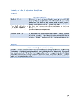 Modelos de aviso de privacidad simplificado

Modelo C

                             AVISO DE PRIVACIDAD
QUIÉNES SOMOS        [Nombre o razón o denominación social y comercial del
                     responsable] es responsable del tratamiento de sus datos
                     personales, con domicilio en [señalar calle, número, colonia,
                     ciudad, municipio o delegación y entidad federativa].
PARA QUÉ RECABAMOS Y Los datos que le solicitamos serán utilizados para las siguientes
UTILIZAMOS SUS DATOS finalidades:
                     [Enlistar las finalidades específicas]

MÁS INFORMACIÓN               Si requiere mayor información puede acceder a nuestro aviso de
                              privacidad completo a través de [lugar físico o electrónico donde se
                              encuentra ubicado u opción a elegir para visualizarlo o escucharlo].




Modelo D

                             Aviso de privacidad [para espacios reducidos]
[Nombre o razón o denominación social y comercial del responsable], con domicilio en [domicilio]
utilizará sus datos personales aquí recabados para [finalidad explícita]. Para mayor información
acerca del tratamiento y de los derechos que puede hacer valer, usted puede acceder al aviso de
privacidad completo a través de [lugar físico o electrónico donde se encuentra ubicado u opción a
elegir para visualizarlo o escucharlo].




                                                                                               27
 