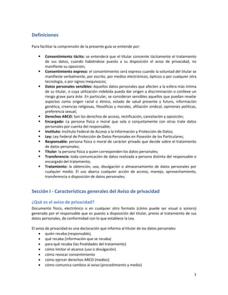 Definiciones

Para facilitar la comprensión de la presente guía se entiende por:

       Consentimiento tácito: se entenderá que el titular consiente tácitamente el tratamiento
        de sus datos, cuando habiéndose puesto a su disposición el aviso de privacidad, no
        manifieste su oposición;
       Consentimiento expreso: el consentimiento será expreso cuando la voluntad del titular se
        manifieste verbalmente, por escrito, por medios electrónicos, ópticos o por cualquier otra
        tecnología, o por signos inequívocos;
       Datos personales sensibles: Aquellos datos personales que afecten a la esfera más íntima
        de su titular, o cuya utilización indebida pueda dar origen a discriminación o conlleve un
        riesgo grave para éste. En particular, se consideran sensibles aquellos que puedan revelar
        aspectos como origen racial o étnico, estado de salud presente y futuro, información
        genética, creencias religiosas, filosóficas y morales, afiliación sindical, opiniones políticas,
        preferencia sexual;
       Derechos ARCO: Son los derechos de acceso, rectificación, cancelación y oposición;
       Encargado: La persona física o moral que sola o conjuntamente con otras trate datos
        personales por cuenta del responsable;
       Instituto: Instituto Federal de Acceso a la Información y Protección de Datos;
       Ley: Ley Federal de Protección de Datos Personales en Posesión de los Particulares;
       Responsable: persona física o moral de carácter privado que decide sobre el tratamiento
        de datos personales;
       Titular: la persona física a quien corresponden los datos personales;
       Transferencia: toda comunicación de datos realizada a persona distinta del responsable o
        encargado del tratamiento;
       Tratamiento: la obtención, uso, divulgación o almacenamiento de datos personales por
        cualquier medio. El uso abarca cualquier acción de acceso, manejo, aprovechamiento,
        transferencia o disposición de datos personales;


Sección I - Características generales del Aviso de privacidad

¿Qué es el aviso de privacidad?
Documento físico, electrónico o en cualquier otro formato (cómo puede ser visual o sonoro)
generado por el responsable que es puesto a disposición del titular, previo al tratamiento de sus
datos personales, de conformidad con lo que establece la Ley.

El aviso de privacidad es una declaración que informa al titular de los datos personales
     quién recaba (responsable),
     qué recaba (información que se recaba)
     para qué recaba (las finalidades del tratamiento)
     cómo limitar el alcance (uso o divulgación)
     cómo revocar consentimiento
     cómo ejercer derechos ARCO (medios)
     cómo comunica cambios al aviso (procedimiento y medio)

                                                                                                      1
 