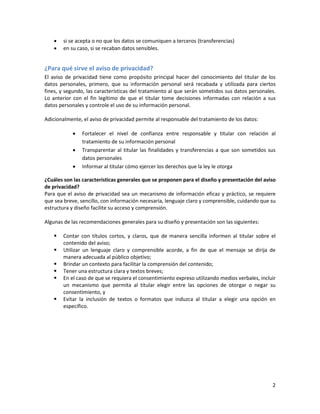    si se acepta o no que los datos se comuniquen a terceros (transferencias)
       en su caso, si se recaban datos sensibles.


¿Para qué sirve el aviso de privacidad?
El aviso de privacidad tiene como propósito principal hacer del conocimiento del titular de los
datos personales, primero, que su información personal será recabada y utilizada para ciertos
fines, y segundo, las características del tratamiento al que serán sometidos sus datos personales.
Lo anterior con el fin legítimo de que el titular tome decisiones informadas con relación a sus
datos personales y controle el uso de su información personal.

Adicionalmente, el aviso de privacidad permite al responsable del tratamiento de los datos:

               Fortalecer el nivel de confianza entre responsable y titular con relación al
                tratamiento de su información personal
               Transparentar al titular las finalidades y transferencias a que son sometidos sus
                datos personales
               Informar al titular cómo ejercer los derechos que la ley le otorga

¿Cuáles son las características generales que se proponen para el diseño y presentación del aviso
de privacidad?
Para que el aviso de privacidad sea un mecanismo de información eficaz y práctico, se requiere
que sea breve, sencillo, con información necesaria, lenguaje claro y comprensible, cuidando que su
estructura y diseño facilite su acceso y comprensión.

Algunas de las recomendaciones generales para su diseño y presentación son las siguientes:

       Contar con títulos cortos, y claros, que de manera sencilla informen al titular sobre el
        contenido del aviso;
       Utilizar un lenguaje claro y comprensible acorde, a fin de que el mensaje se dirija de
        manera adecuada al público objetivo;
       Brindar un contexto para facilitar la comprensión del contenido;
       Tener una estructura clara y textos breves;
       En el caso de que se requiera el consentimiento expreso utilizando medios verbales, incluir
        un mecanismo que permita al titular elegir entre las opciones de otorgar o negar su
        consentimiento, y
       Evitar la inclusión de textos o formatos que induzca al titular a elegir una opción en
        específico.




                                                                                                 2
 