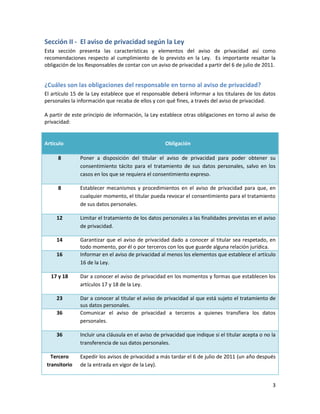 Sección II - El aviso de privacidad según la Ley
Esta sección presenta las características y elementos del aviso de privacidad así como
recomendaciones respecto al cumplimiento de lo previsto en la Ley. Es importante resaltar la
obligación de los Responsables de contar con un aviso de privacidad a partir del 6 de julio de 2011.


¿Cuáles son las obligaciones del responsable en torno al aviso de privacidad?
El artículo 15 de la Ley establece que el responsable deberá informar a los titulares de los datos
personales la información que recaba de ellos y con qué fines, a través del aviso de privacidad.

A partir de este principio de información, la Ley establece otras obligaciones en torno al aviso de
privacidad:


Artículo                                            Obligación

     8         Poner a disposición del titular el aviso de privacidad para poder obtener su
               consentimiento tácito para el tratamiento de sus datos personales, salvo en los
               casos en los que se requiera el consentimiento expreso.

     8         Establecer mecanismos y procedimientos en el aviso de privacidad para que, en
               cualquier momento, el titular pueda revocar el consentimiento para el tratamiento
               de sus datos personales.

     12        Limitar el tratamiento de los datos personales a las finalidades previstas en el aviso
               de privacidad.

     14        Garantizar que el aviso de privacidad dado a conocer al titular sea respetado, en
               todo momento, por él o por terceros con los que guarde alguna relación jurídica.
     16        Informar en el aviso de privacidad al menos los elementos que establece el artículo
               16 de la Ley.

  17 y 18      Dar a conocer el aviso de privacidad en los momentos y formas que establecen los
               artículos 17 y 18 de la Ley.

     23        Dar a conocer al titular el aviso de privacidad al que está sujeto el tratamiento de
               sus datos personales.
     36        Comunicar el aviso de privacidad a terceros a quienes transfiera los datos
               personales.

     36        Incluir una cláusula en el aviso de privacidad que indique si el titular acepta o no la
               transferencia de sus datos personales.

   Tercero     Expedir los avisos de privacidad a más tardar el 6 de julio de 2011 (un año después
 transitorio   de la entrada en vigor de la Ley).


                                                                                                    3
 