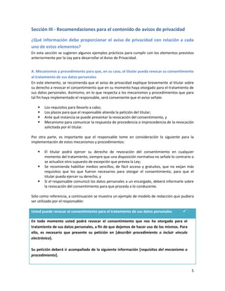 Sección III - Recomendaciones para el contenido de avisos de privacidad

¿Qué información debe proporcionar el aviso de privacidad con relación a cada
uno de estos elementos?
En esta sección se sugieren algunos ejemplos prácticos para cumplir con los elementos previstos
anteriormente por la Ley para desarrollar el Aviso de Privacidad.


A. Mecanismos y procedimiento para que, en su caso, el titular pueda revocar su consentimiento
al tratamiento de sus datos personales
En este elemento, se recomienda que el aviso de privacidad explique brevemente al titular sobre
su derecho a revocar el consentimiento que en su momento haya otorgado para el tratamiento de
sus datos personales. Asimismo, en lo que respecta a los mecanismos y procedimientos que para
tal fin haya implementado el responsable, será conveniente que el aviso señale:

      Los requisitos para llevarlo a cabo;
      Los plazos para que el responsable atienda la petición del titular;
      Ante qué instancia se puede presentar la revocación del consentimiento, y
      Mecanismo para comunicar la respuesta de procedencia o improcedencia de la revocación
       solicitada por el titular.

Por otra parte, es importante que el responsable tome en consideración lo siguiente para la
implementación de estos mecanismos y procedimientos:

      El titular podrá ejercer su derecho de revocación del consentimiento en cualquier
       momento del tratamiento, siempre que una disposición normativa no señale lo contrario o
       se actualice otro supuesto de excepción que prevea la Ley;
      Se recomienda habilitar medios sencillos, de fácil acceso y gratuitos, que no exijan más
       requisitos que los que fueron necesarios para otorgar el consentimiento, para que el
       titular pueda ejercer su derecho, y
      Si el responsable comunicó los datos personales a un encargado, deberá informarle sobre
       la revocación del consentimiento para que proceda a lo conducente.

Sólo como referencia, a continuación se muestra un ejemplo de modelo de redacción que pudiera
ser utilizado por el responsable:

Usted puede revocar el consentimiento para el tratamiento de sus datos personales       

En todo momento usted podrá revocar el consentimiento que nos ha otorgado para el
tratamiento de sus datos personales, a fin de que dejemos de hacer uso de los mismos. Para
ello, es necesario que presente su petición en [describir procedimiento o incluir vínculo
electrónico].

Su petición deberá ir acompañada de la siguiente información [requisitos del mecanismo o
procedimiento].


                                                                                             5
 