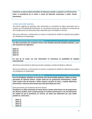 Tendremos un plazo máximo de [indicar los días] para atender su petición y le informaremos
sobre la procedencia de la misma a través de [describir mecanismo o incluir vínculo
electrónico].



B. Datos personales recabados.
Una forma sugerida de presentar esta información es vinculando los datos personales que se
recaban con la finalidad del tratamiento. Es una práctica común que se señalen las consecuencias
de no proporcionar los datos personales requeridos para la finalidad en mención.

Sólo como referencia, a continuación se muestra un ejemplo de modelo de redacción que pudiera
ser utilizado por el responsable:

¿Qué datos personales recabamos y para qué?                                   
Los datos personales que recabamos tienen como finalidad [describir finalidad explícita], y para
ello requerimos los siguientes:

[Dato 1]
[Dato 2]
[Dato 3]
[Dato 4]

En caso de no contar con esta información no estaríamos en posibilidad de [explicar
consecuencias].

Otra forma sería enlistar los datos personales recabados y señalar de dónde se obtienen.

Sólo como referencia, a continuación se muestra un ejemplo de modelo de redacción que pudiera
ser utilizado por el responsable:

¿Qué datos personales recabamos y de dónde?                                     
Para las finalidades señaladas en el presente aviso de privacidad, podemos recabar sus datos
personales de distintas formas: cuando usted nos los proporciona directamente; cuando
visita nuestro sitio de Internet o utiliza nuestros servicios en línea, y cuando obtenemos
información a través de otras fuentes que están permitidas por la ley.

Datos personales que recabamos de forma directa
Recabamos sus datos personales de forma directa cuando usted mismo nos los proporciona
por diversos medios, como cuando participa en nuestras promociones o nos da información
con objeto de que le prestemos un servicio. Los datos que obtenemos por este medio
pueden ser, entre otros:

   [Dato 1]
   [Dato 2]
   [Dato 3]
   [Dato 4]

                                                                                               6
 