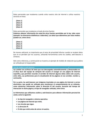 Datos personales que recabamos cuando visita nuestro sitio de Internet o utiliza nuestros
servicios en línea:

   [Dato 1]
   [Dato 2]
   [Dato 3]
   [Dato 4]

Datos personales que recabamos a través de otras fuentes
Podemos obtener información de usted de otras fuentes permitidas por la ley, tales como
[ejemplo: los directorios telefónicos o laborales]. Los datos que obtenemos por estos medios
pueden ser, entre otros:

   [Dato 1]
   [Dato 2]
   [Dato 3]
   [Dato 4]

De manera adicional, es importante que el aviso de privacidad informe cuando se recaban datos
que no se perciben por los usuarios, utilizando herramientas como los cookies, web beacons o
similares.

Sólo como referencia, a continuación se muestra un ejemplo de modelo de redacción que pudiera
ser utilizado por el responsable:

Uso de cookies y web beacons                                                 
Las cookies son archivos de texto que son descargados automáticamente y almacenados en
el disco duro del equipo de cómputo del usuario al navegar en una página de Internet
específica, que permiten recordar al servidor de Internet algunos datos sobre este usuario,
entre ellos, sus preferencias para la visualización de las páginas en ese servidor, nombre y
contraseña.

Por su parte, las web beacons son imágenes insertadas en una página de Internet o correo
electrónico, que puede ser utilizado para monitorear el comportamiento de un visitante,
como almacenar información sobre la dirección IP del usuario, duración del tiempo de
interacción en dicha página y el tipo de navegador utilizado, entre otros

Le informamos que utilizamos cookies y web beacons para obtener información personal de
usted, como la siguiente:

      Su tipo de navegador y sistema operativo.
      Las páginas de Internet que visita.
      Los vínculos que sigue.
      La dirección IP.
      El sitio que visitó antes de entrar al nuestro.


                                                                                               7
 