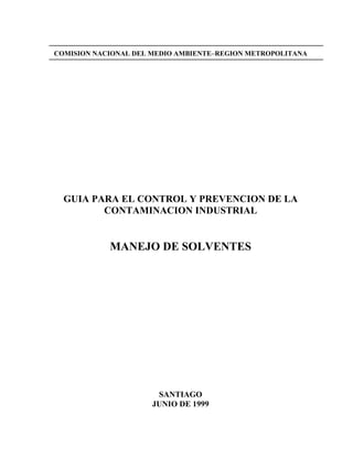 COMISION NACIONAL DEL MEDIO AMBIENTE–REGION METROPOLITANA
GUIA PARA EL CONTROL Y PREVENCION DE LA
CONTAMINACION INDUSTRIAL
MANEJO DE SOLVENTES
SANTIAGO
JUNIO DE 1999
 