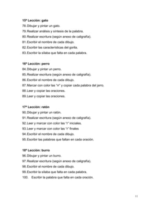 15ª Lección: gato
78.Dibujar y pintar un gato.
79.Realizar análisis y síntesis de la palabra.
80.Realizar escritura (según anexo de caligrafía).
81.Escribir el nombre de cada dibujo.
82.Escribir las características del gorila.
83.Escribir la sílaba que falta en cada palabra.
16ª Lección: perro
84.Dibujar y pintar un perro.
85.Realizar escritura (según anexo de caligrafía).
86.Escribir el nombre de cada dibujo.
87.Marcar con color las “rr” y copiar cada palabra del jarro.
88.Leer y copiar las oraciones.
89.Leer y copiar las oraciones.
17ª Lección: ratón
90.Dibujar y pintar un ratón.
91.Realizar escritura (según anexo de caligrafía).
92.Leer y marcar con color las “r” iniciales.
93.Leer y marcar con color las “r” finales
94.Escribir el nombre de cada dibujo.
95.Escribir las palabras que faltan en cada oración.
18ª Lección: burro
96.Dibujar y pintar un burro.
97.Realizar escritura (según anexo de caligrafía).
98.Escribir el nombre de cada dibujo.
99.Escribir la sílaba que falta en cada palabra.
100. Escribir la palabra que falta en cada oración.
11
 
