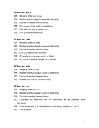 19ª Lección: mesa
101. Dibujar y pintar una mesa.
102. Realizar escritura (según anexo de caligrafía).
103. Escribir el nombre de cada dibujo.
104. Unir con una línea según corresponda.
105. Leer y dibujar según corresponda.
106. Leer y copiar las oraciones.
20ª Lección: casa
107. Dibujar y pintar un casa.
108. Realizar escritura (según anexo de caligrafía).
109. Escribir el nombre de cada dibujo.
110. Leer y completar las oraciones.
111. Completar las oraciones según el dibujo
112. Escribir la sílaba que falta en cada palabra.
21ª Lección: sofá
113. Dibujar y pintar un sofá.
114. Realizar escritura (según anexo de caligrafía).
115. Escribir el nombre de cada dibujo.
116. Inventar una oración con cada dibujo.
22ª Lección: taza
117. Dibujar y pintar un taza.
118. Realizar escritura (según anexo de caligrafía).
119. Escribir el nombre de cada dibujo.
120. Completar las oraciones con los antónimos de las palabras entre
paréntesis.
121. Pintar las letras y, j, s. Leer las letras restantes y completar la oración.
122. Leer y copiar.
12
 