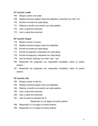 31ª Lección: rueda
168. Dibujar y pintar una rueda.
169. Realizar escritura (según anexo de caligrafía), marcando con color “ue”.
170. Escribir el nombre de cada dibujo.
171. Elaborar y escribir una oración con cada palabra.
172. Leer y copiar las oraciones.
173. Leer y copiar las oraciones.
32ª Lección: buque
174. Dibujar y pintar un buque.
175. Realizar escritura (según anexo de caligrafía).
176. Escribir el nombre de cada dibujo.
177. Escribir la pregunta y respuesta con cada dibujo.
178. Escribir la pregunta y respuesta con cada dibujo.
179. Leer la historia. Subrayar con color “que”, “qui”.
180. Responder las preguntas con respuestas completas, sobre el cuento
anterior.
181. Responder las preguntas con respuestas completas, sobre el cuento
anterior.
33ª Lección: kilo
182. Dibujar y pintar un kilo de….
183. Realizar escritura (según anexo de caligrafía).
184. Elaborar y escribir una oración con cada palabra.
185. Leer y copiar las oraciones.
186. Leer y copiar las oraciones.
187. Leer el cuento y subrayar las “k”.
Responder sí o no según el cuento anterior.
188. Responder sí o no según el cuento anterior.
189. Responder sí o no según el cuento anterior.
15
 
