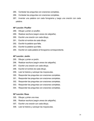 285. Contestar las preguntas con oraciones completas.
286. Contestar las preguntas con oraciones completas.
287. Inventar una palabra con cada fonograma y luego una oración con cada
palabra.
48ª Lección: Picaflor
288. Dibujar y pintar un picaflor.
289. Realizar escritura (según anexo de caligrafía).
290. Escribir una oración con cada dibujo.
291. Escribir el nombre de cada dibujo.
292. Escribir la palabra que falta.
293. Escribir la palabra que falta.
294. Escribir en cada palabra el fonograma correspondiente.
49ª Lección: Jardín
295. Dibujar y pintar un jardín.
296. Realizar escritura (según anexo de caligrafía).
297. Escribir una oración con cada dibujo.
298. Escribir el nombre de cada dibujo.
299. Leer la historia y subrayar las mayúsculas.
300. Responder las preguntas con oraciones completas.
301. Responder las preguntas con oraciones completas.
302. Responder las preguntas con oraciones completas.
303. Responder las preguntas con oraciones completas.
304. Responder las preguntas con oraciones completas.
50ª Lección: Rosa
305. Dibujar y pintar una rosa.
306. Realizar escritura (según anexo de caligrafía).
307. Escribir una oración con cada dibujo.
308. Leer la historia y subrayar las mayúsculas.
20
 